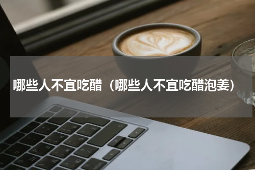 哪些人不宜吃醋（哪些人不宜吃醋泡姜）