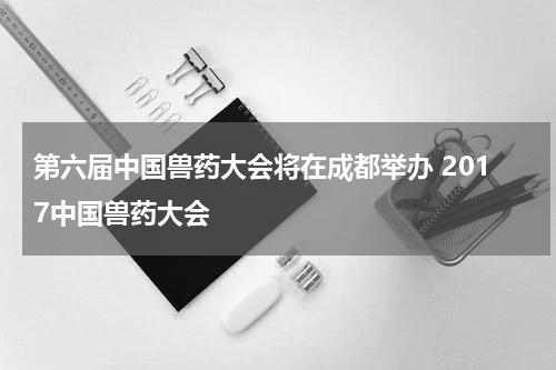 第六届中国兽药大会将在成都举办 2017中国兽药大会