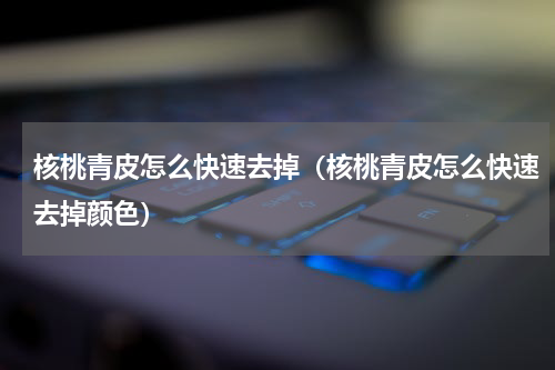 核桃青皮怎么快速去掉（核桃青皮怎么快速去掉颜色）
