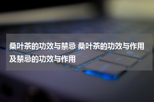 桑叶茶的功效与禁忌 桑叶茶的功效与作用及禁忌的功效与作用