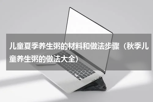 儿童夏季养生粥的材料和做法步骤（秋季儿童养生粥的做法大全）