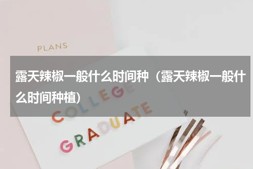 露天辣椒一般什么时间种（露天辣椒一般什么时间种植）