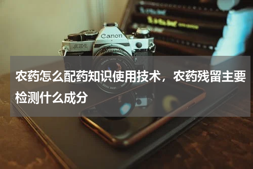 农药怎么配药知识使用技术，农药残留主要检测什么成分