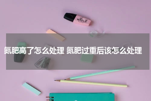 氮肥高了怎么处理 氮肥过重后该怎么处理