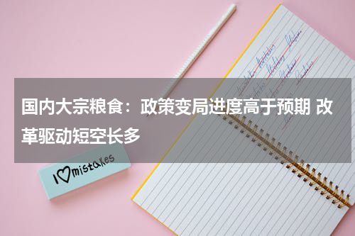 国内大宗粮食：政策变局进度高于预期 改革驱动短空长多