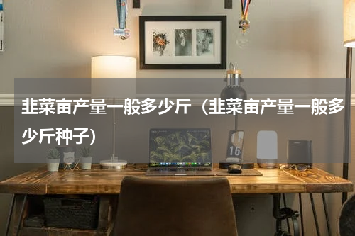 韭菜亩产量一般多少斤（韭菜亩产量一般多少斤种子）