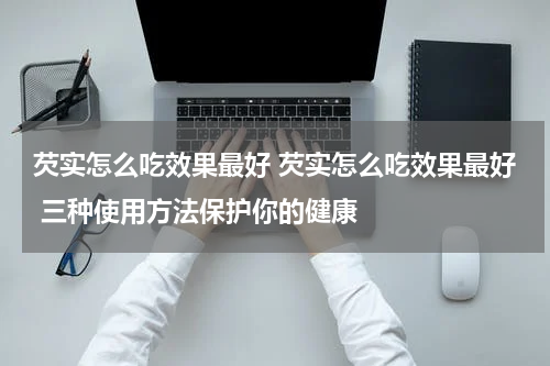 芡实怎么吃效果最好 芡实怎么吃效果最好 三种使用方法保护你的健康