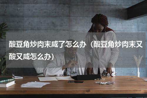酸豆角炒肉末咸了怎么办（酸豆角炒肉末又酸又咸怎么办）