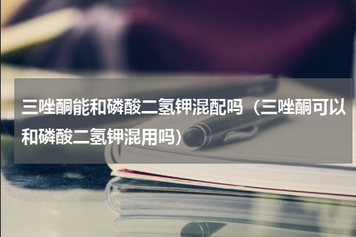 三唑酮能和磷酸二氢钾混配吗（三唑酮可以和磷酸二氢钾混用吗）