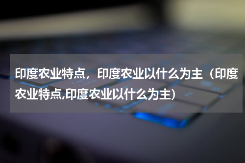 印度农业特点，印度农业以什么为主（印度农业特点,印度农业以什么为主）