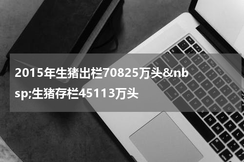 2015年生猪出栏70825万头&nbsp;生猪存栏45113万头
