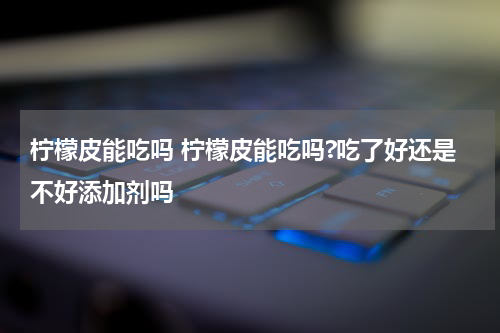 柠檬皮能吃吗 柠檬皮能吃吗?吃了好还是不好添加剂吗