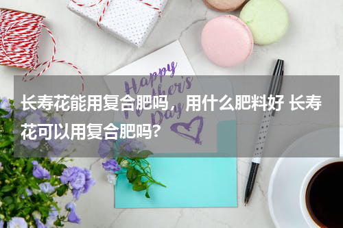长寿花能用复合肥吗，用什么肥料好 长寿花可以用复合肥吗?