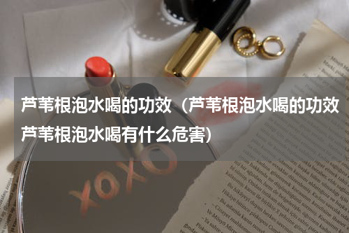 芦苇根泡水喝的功效（芦苇根泡水喝的功效芦苇根泡水喝有什么危害）
