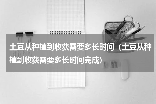 土豆从种植到收获需要多长时间（土豆从种植到收获需要多长时间完成）