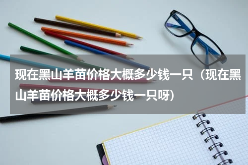 现在黑山羊苗价格大概多少钱一只（现在黑山羊苗价格大概多少钱一只呀）