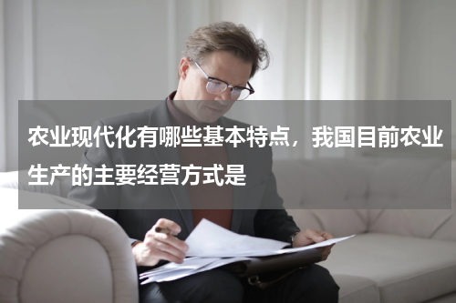 农业现代化有哪些基本特点，我国目前农业生产的主要经营方式是