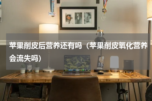 苹果削皮后营养还有吗（苹果削皮氧化营养会流失吗）
