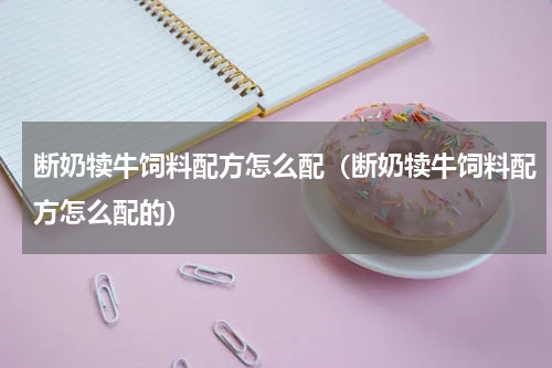 断奶犊牛饲料配方怎么配（断奶犊牛饲料配方怎么配的）