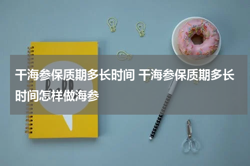 干海参保质期多长时间 干海参保质期多长时间怎样做海参