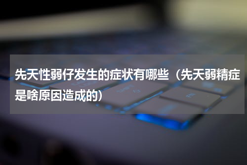 先天性弱仔发生的症状有哪些（先天弱精症是啥原因造成的）