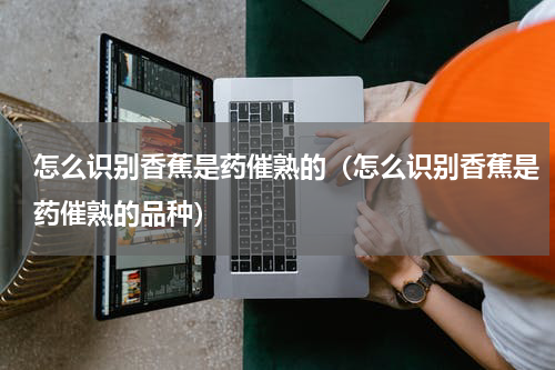 怎么识别香蕉是药催熟的（怎么识别香蕉是药催熟的品种）