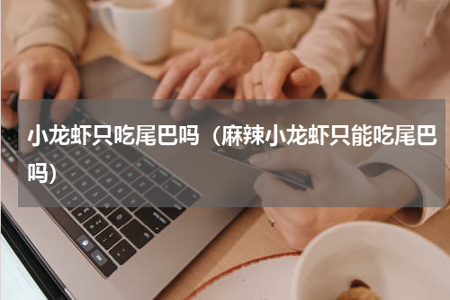 小龙虾只吃尾巴吗（麻辣小龙虾只能吃尾巴吗）