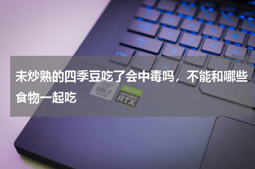 未炒熟的四季豆吃了会中毒吗，不能和哪些食物一起吃