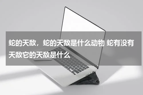 蛇的天敌，蛇的天敌是什么动物 蛇有没有天敌它的天敌是什么