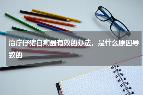 治疗仔猪白痢最有效的办法，是什么原因导致的