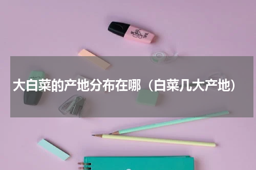 大白菜的产地分布在哪（白菜几大产地）