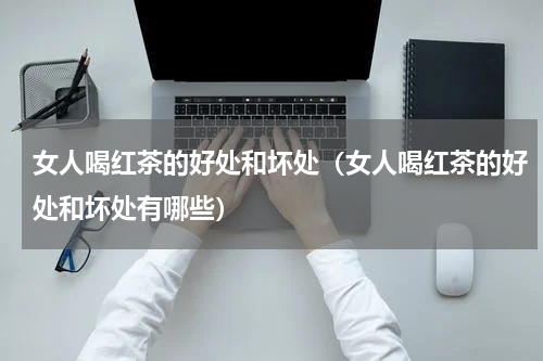 女人喝红茶的好处和坏处（女人喝红茶的好处和坏处有哪些）