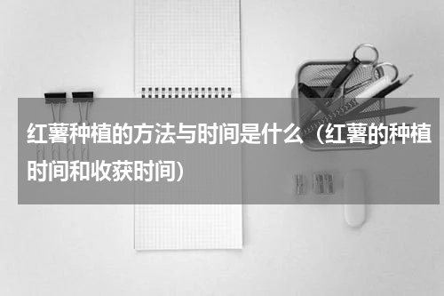 红薯种植的方法与时间是什么（红薯的种植时间和收获时间）