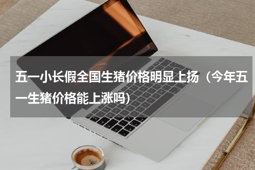 五一小长假全国生猪价格明显上扬（今年五一生猪价格能上涨吗）