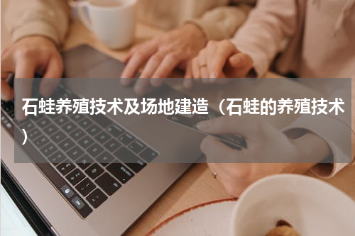 石蛙养殖技术及场地建造（石蛙的养殖技术）