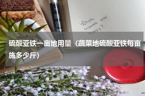 硫酸亚铁一亩地用量（蔬菜地硫酸亚铁每亩施多少斤）