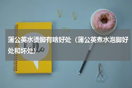 蒲公英水烫脚有啥好处（蒲公英煮水泡脚好处和坏处）