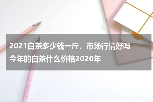 2021白茶多少钱一斤，市场行情好吗 今年的白茶什么价格2020年