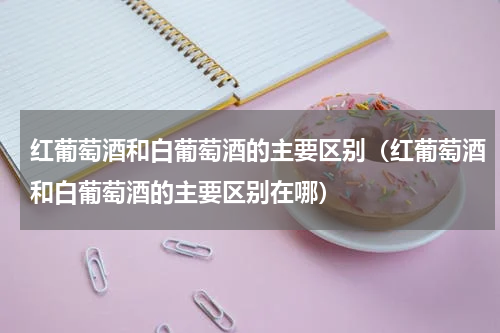 红葡萄酒和白葡萄酒的主要区别（红葡萄酒和白葡萄酒的主要区别在哪）