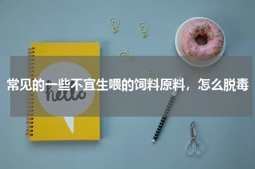 常见的一些不宜生喂的饲料原料，怎么脱毒