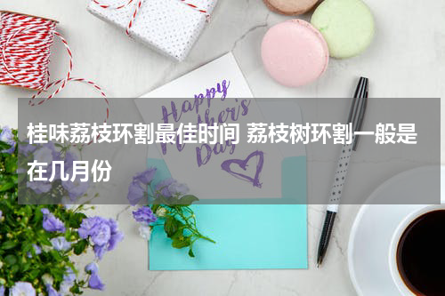 桂味荔枝环割最佳时间 荔枝树环割一般是在几月份