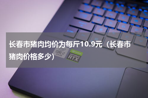 长春市猪肉均价为每斤10.9元（长春市猪肉价格多少）