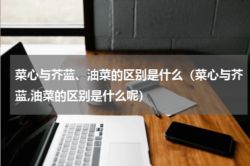 菜心与芥蓝、油菜的区别是什么（菜心与芥蓝,油菜的区别是什么呢）