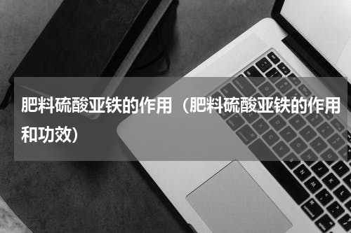 肥料硫酸亚铁的作用（肥料硫酸亚铁的作用和功效）
