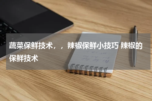 蔬菜保鲜技术，，辣椒保鲜小技巧 辣椒的保鲜技术