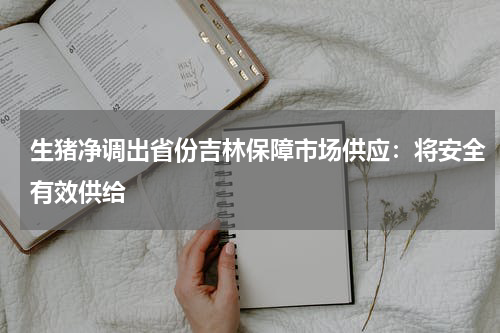 生猪净调出省份吉林保障市场供应：将安全有效供给