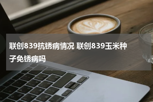 联创839抗锈病情况 联创839玉米种子免锈病吗