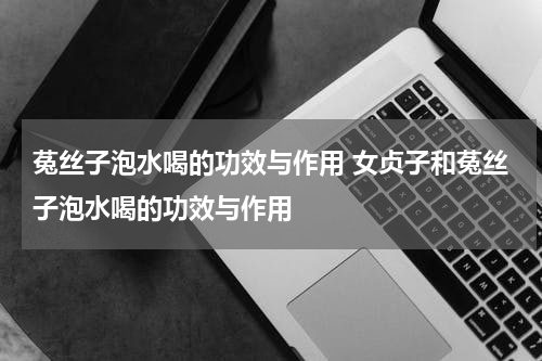 菟丝子泡水喝的功效与作用 女贞子和菟丝子泡水喝的功效与作用