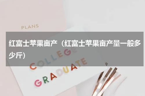 红富士苹果亩产（红富士苹果亩产量一般多少斤）