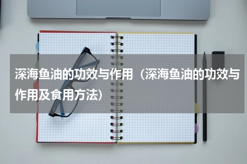 深海鱼油的功效与作用（深海鱼油的功效与作用及食用方法）